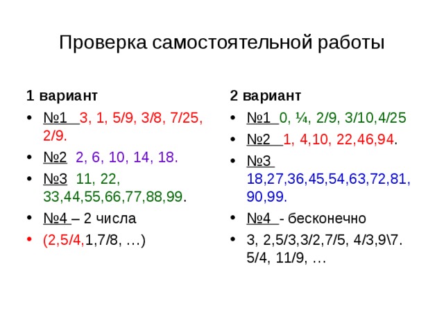 Проверка самостоятельной работы 1 вариант 2 вариант № 1 3, 1, 5/9, 3/8, 7/25, 2/9. № 2  2, 6, 10, 14, 18. № 3  11, 22, 33,44,55,66,77,88,99 . № 4 – 2 числа № 1 0, ¼, 2/9, 3/10,4/25 № 2 1, 4,10, 22,46,94 . № 3 18,27,36,45,54,63,72,81,90,99. № 4 - бесконечно 3, 2,5/3,3/2,7/5, 4/3,9\7. 5/4, 11/9, … (2,5/4, 1,7/8, …) 