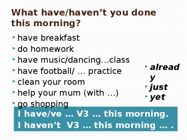 What have/haven’t you done this morning? have breakfast do homework have music/dancing…class have football/ … practice clean your room help your mum (with …) go shopping already just yet I have/ve … V3 … this morning. I haven’t V3 … this morning … .