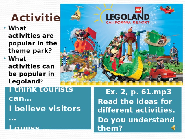 Activities What activities are popular in the theme park? What activities can be popular in Legoland ? I think tourists can… Ex. 2, p. 61.mp3 I believe visitors … Read the ideas for different activities. I guess … Do you understand them?