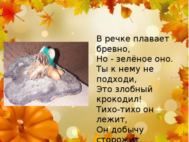 В речке плавает бревно, Но - зелёное оно. Ты к нему не подходи, Это злобный крокодил! Тихо-тихо он лежит, Он добычу сторожит. Кто напиться подойдёт, На того и нападёт! 