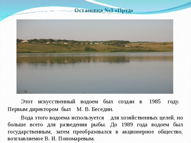 Остановка №3 «Пруд»   Этот искусственный водоем был создан в 1985 году. Первым директором был М. В. Беседин.   Вода этого водоема используется для хозяйственных целей, но больше всего для разведения рыбы. До 1989 года водоем был государственным, затем преобразовался в акционерное общество, возглавляемое В. И. Пономаревым. 