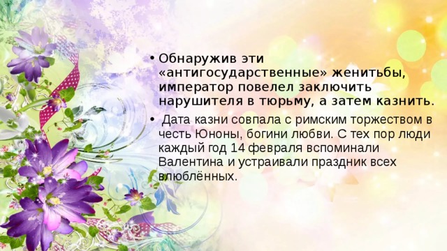 Обнаружив эти «антигосударственные» женитьбы, император повелел заключить нарушителя в тюрьму, а затем казнить.  Дата казни совпала с римским торжеством в честь Юноны, богини любви. С тех пор люди каждый год 14 февраля вспоминали Валентина и устраивали праздник всех влюблённых. 