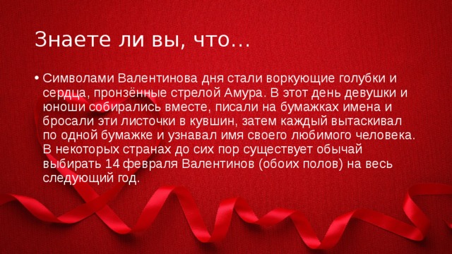 Знаете ли вы, что… Символами Валентинова дня стали воркующие голубки и сердца, пронзённые стрелой Амура. В этот день девушки и юноши собирались вместе, писали на бумажках имена и бросали эти листочки в кувшин, затем каждый вытаскивал по одной бумажке и узнавал имя своего любимого человека. В некоторых странах до сих пор существует обычай выбирать 14 февраля Валентинов (обоих полов) на весь следующий год. 