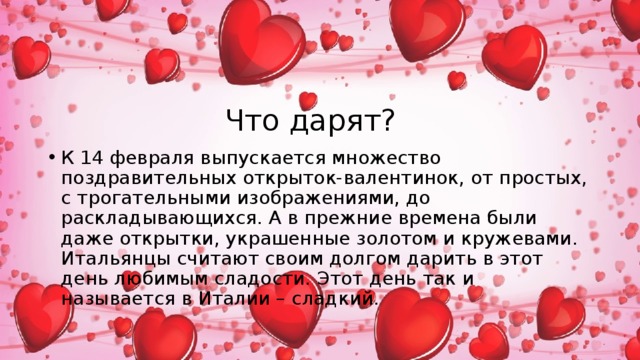 Что дарят? К 14 февраля выпускается множество поздравительных открыток-валентинок, от простых, с трогательными изображениями, до раскладывающихся. А в прежние времена были даже открытки, украшенные золотом и кружевами. Итальянцы считают своим долгом дарить в этот день любимым сладости. Этот день так и называется в Италии – сладкий. 