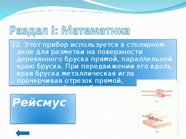 22. Этот прибор используется в столярном деле для разметки на поверхности деревянного бруска прямой, параллельной краю бруска. При передвижении его вдоль края бруска металлическая игла прочерчивая отрезок прямой, параллельной краю бруска. Рейсмус  