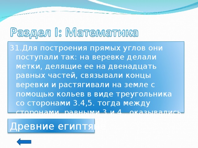 31.Для построения прямых углов они поступали так: на веревке делали метки, делящие ее на двенадцать равных частей, связывали концы веревки и растягивали на земле с помощью кольев в виде треугольника со сторонами 3.4,5. тогда между сторонами, равными 3 и 4 , оказывались прямые. (О ком речь?) Древние египтяне 