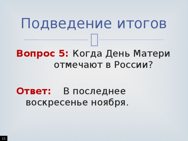 Подведение итогов Вопрос 5:  Когда День Матери     отмечают в России? Ответ:   В последнее       воскресенье ноября.  