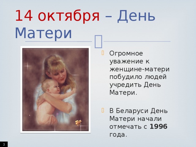 14 октября – День Матери Огромное уважение к женщине-матери побудило людей учредить День Матери. В Беларуси День Матери начали отмечать с 1996 года.  