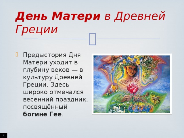 День Матери в Древней Греции Предыстория Дня Матери уходит в глубину веков — в культуру Древней Греции. Здесь широко отмечался весенний праздник, посвящённый богине Гее .  