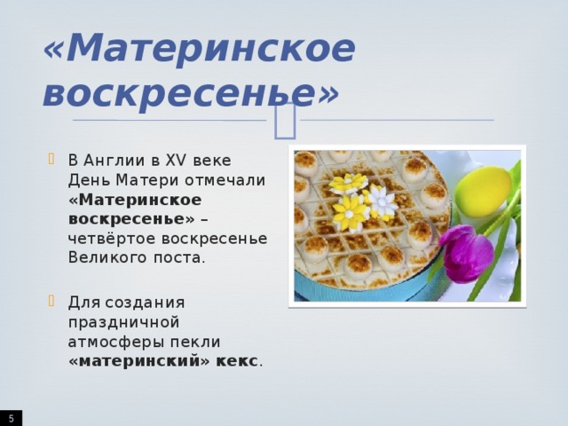 «Материнское воскресенье» В Англии в XV веке День Матери отмечали «Материнское воскресенье» – четвёртое воскресенье Великого поста. Для создания праздничной атмосферы пекли «материнский» кекс .  