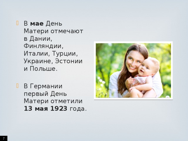 В мае День Матери отмечают в Дании, Финляндии, Италии, Турции, Украине, Эстонии и Польше. В Германии первый День Матери отметили 13 мая 1923 года.  