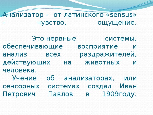 Анализатор - от латинского «sensus» – чувство, ощущение.   Это нервные системы, обеспечивающие восприятие и анализ всех раздражителей, действующих на животных и человека.  Учение об анализаторах, или сенсорных системах создал Иван Петрович Павлов в 1909году.   