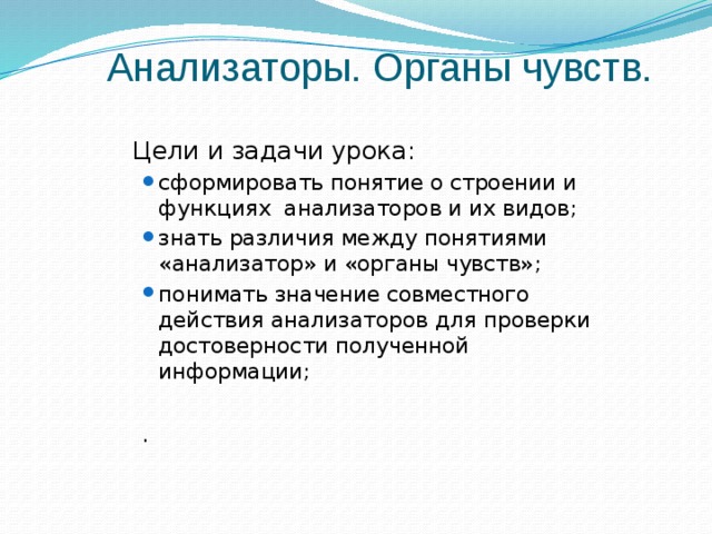 Анализаторы. Органы чувств.  Цели и задачи урока: сформировать понятие о строении и функциях анализаторов и их видов; знать различия между понятиями «анализатор» и «органы чувств»; понимать значение совместного действия анализаторов для проверки достоверности полученной информации; сформировать понятие о строении и функциях анализаторов и их видов; знать различия между понятиями «анализатор» и «органы чувств»; понимать значение совместного действия анализаторов для проверки достоверности полученной информации; . 