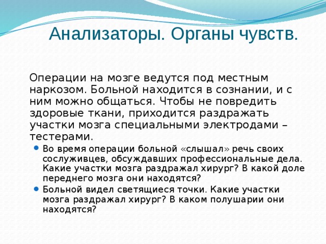 Анализаторы. Органы чувств.  Операции на мозге ведутся под местным наркозом. Больной находится в сознании, и с ним можно общаться. Чтобы не повредить здоровые ткани, приходится раздражать участки мозга специальными электродами – тестерами. Во время операции больной «слышал» речь своих сослуживцев, обсуждавших профессиональные дела. Какие участки мозга раздражал хирург? В какой доле переднего мозга они находятся? Больной видел светящиеся точки. Какие участки мозга раздражал хирург? В каком полушарии они находятся? Во время операции больной «слышал» речь своих сослуживцев, обсуждавших профессиональные дела. Какие участки мозга раздражал хирург? В какой доле переднего мозга они находятся? Больной видел светящиеся точки. Какие участки мозга раздражал хирург? В каком полушарии они находятся? 