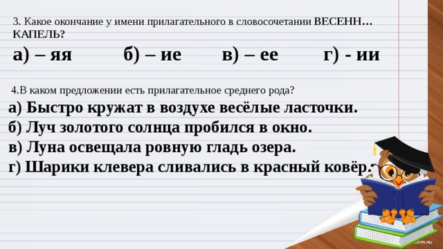 3. Какое окончание у имени прилагательного в словосочетании ВЕСЕНН… КАПЕЛЬ? а) – яя          б) – ие       в) – ее         г) - ии   4.В каком предложении есть прилагательное среднего рода? а) Быстро кружат в воздухе весёлые ласточки. б) Луч золотого солнца пробился в окно. в) Луна освещала ровную гладь озера. г)  Шарики клевера сливались в красный ковёр.  