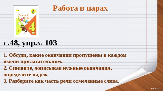 Работа в парах С .48, упр. № 103 1. Обсуди, какие окончания пропущены в каждом имени прилагательном. 2. Спишите, дописывая нужные окончания, определите падеж. 3. Разберите как часть речи отмеченные слова. 
