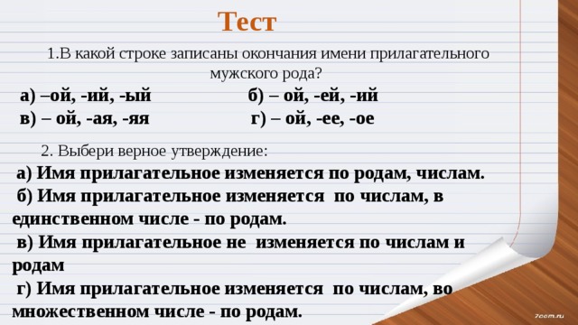 Тест   1.В какой строке записаны окончания имени прилагательного мужского рода? а) –ой, -ий, -ый         б) – ой, -ей, -ий             в) – ой, -ая, -яя                   г) – ой, -ее, -ое  2. Выбери верное утверждение:   а) Имя прилагательное изменяется по родам, числам.   б) Имя прилагательное изменяется  по числам, в единственном числе - по родам.   в) Имя прилагательное не  изменяется по числам и родам   г) Имя прилагательное изменяется  по числам, во множественном числе - по родам.  
