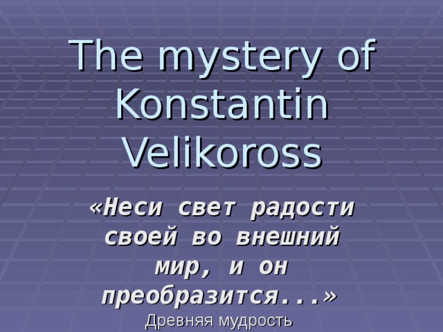 The mystery of Konstantin Velikoross «Неси свет радости своей во внешний мир, и он преобразится...»   Древняя мудрость 