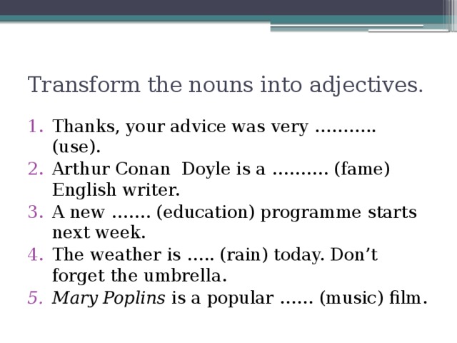 Transform the nouns into adjectives. Thanks, your advice was very ……….. (use). Arthur Conan Doyle is a ………. (fame) English writer. A new ……. (education) programme starts next week. The weather is ….. (rain) today. Don’t forget the umbrella. Mary Poplins is a popular …… (music) film. 