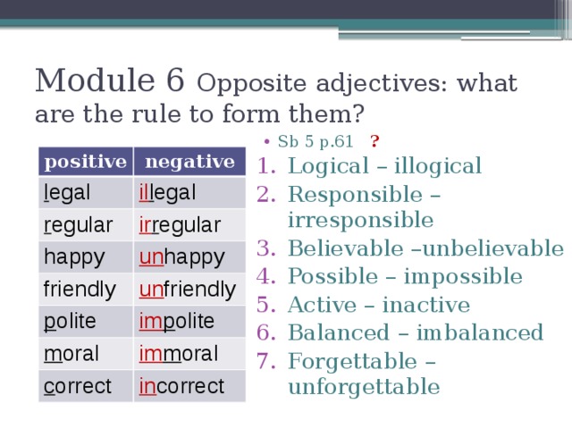 Module 6 Opposite adjectives: what are the rule to form them? Sb 5 p.61 ?  Logical – illogical Responsible – irresponsible Believable –unbelievable Possible – impossible Active – inactive Balanced – imbalanced Forgettable – unforgettable positive l egal negative il l egal r egular ir r egular happy un happy friendly p olite un friendly im p olite m oral im m oral c orrect in correct 
