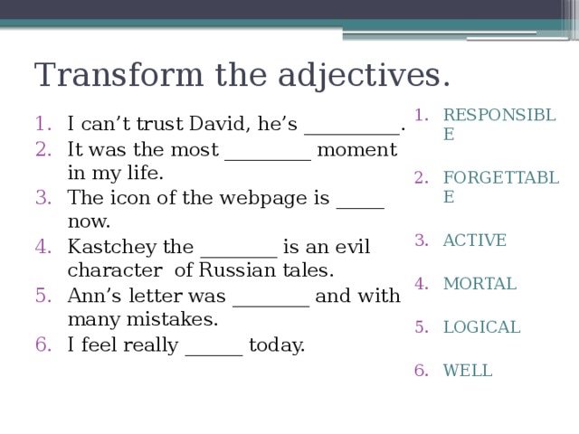 Transform the adjectives. RESPONSIBLE FORGETTABLE ACTIVE MORTAL LOGICAL WELL I can’t trust David, he’s __________. It was the most _________ moment in my life. The icon of the webpage is _____ now. Kastchey the ________ is an evil character of Russian tales. Ann’s letter was ________ and with many mistakes. I feel really ______ today. 