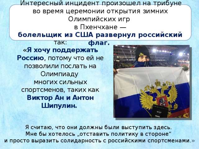  Интересный инцидент произошел на трибуне во время церемонии открытия зимних Олимпийских игр в Пхенчхане — болельщик из США развернул российский флаг. Свой поступок он объяснил так:  « Я хочу поддержать Россию , потому что ей не позволили послать на Олимпиаду  многих сильных спортсменов, таких как  Виктор Ан и Антон Шипулин. Я считаю, что они должны были выступить здесь. Мне бы хотелось „отставить политику в стороне“ и просто выразить солидарность с российскими спортсменами.» 