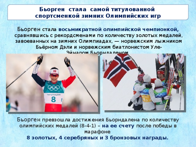 Бьорген стала самой титулованной  спортсменкой зимних Олимпийских игр Бьорген стала восьмикратной олимпийской чемпионкой, сравнявшись с рекордсменами по количеству золотых медалей, завоеванных на зимних Олимпиадах, — норвежским лыжником Бьёрном Дэли и норвежским биатлонистом Уле-Эйнаром Бьорндаленом. Бьорген  превзошла достижения Бьорндалена по количеству олимпийских медалей (8-4-1) – на ее счету после победы в марафоне  8 золотых, 4 серебряных и 3 бронзовых награды.   