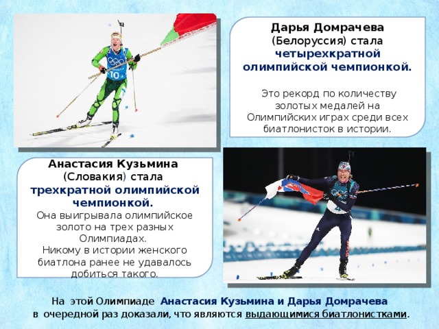 Дарья Домрачева (Белоруссия) стала четырехкратной олимпийской чемпионкой.  Это рекорд по количеству золотых медалей на Олимпийских играх среди всех биатлонисток в истории. Анастасия Кузьмина (Словакия ) стала трехкратной олимпийской чемпионкой. Она выигрывала олимпийское золото на трех разных Олимпиадах. Никому в истории женского биатлона ранее не удавалось добиться такого. На этой Олимпиаде Анастасия Кузьмина и Дарья Домрачева  в очередной раз доказали, что являются выдающимися биатлонистками . 