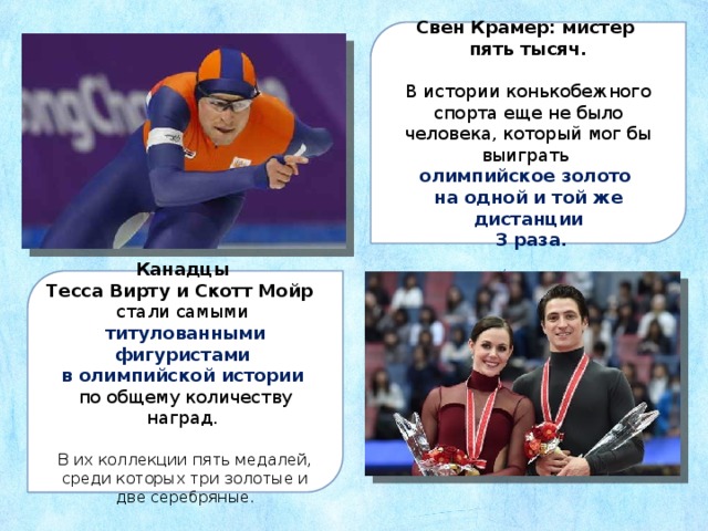 Свен Крамер: мистер пять тысяч. В истории конькобежного спорта еще не было человека, который мог бы выиграть олимпийское золото на одной и той же дистанции  3 раза. Канадцы Тесса Вирту и Скотт Мойр  стали самыми титулованными фигуристами в олимпийской истории  по общему количеству наград. В их коллекции пять медалей, среди которых три золотые и две серебряные . 