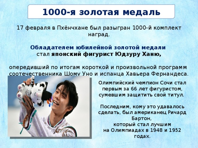 1000-я золотая медаль 17 февраля в Пхёнчхане был разыгран 1000-й комплект наград. Обладателем юбилейной золотой медали стал японский фигурист Юдзуру Ханю, опередивший по итогам короткой и произвольной программ соотечественника Шому Уно и испанца Хавьера Фернандеса. Олимпийский чемпион Сочи стал первым за 66 лет фигуристом, сумевшим защитить свой титул. Последним, кому это удавалось сделать, был американец Ричард Бартон, который стал лучшим на Олимпиадах в 1948 и 1952 годах. 