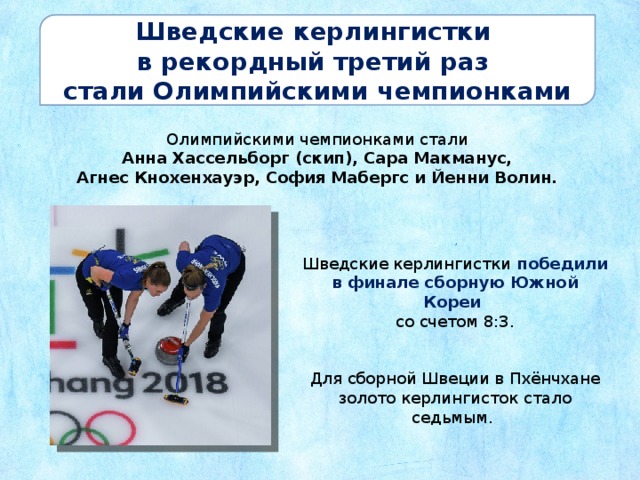 Шведские керлингистки в рекордный третий раз стали Олимпийскими чемпионками Олимпийскими чемпионками стали Анна Хассельборг (скип), Сара Макманус, Агнес Кнохенхауэр, София Мабергс и Йенни Волин. Шведские керлингистки победили в финале сборную Южной Кореи со счетом 8:3. Для сборной Швеции в Пхёнчхане золото керлингисток стало седьмым. 