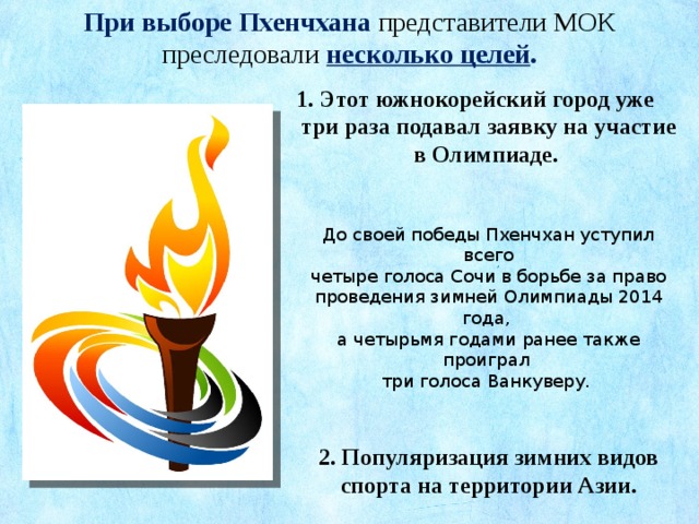 При выборе Пхенчхана представители МОК преследовали  несколько целей . 1. Этот южнокорейский город уже три раза подавал заявку на участие в Олимпиаде.  До своей победы Пхенчхан уступил всего четыре голоса Сочи в борьбе за право проведения зимней Олимпиады 2014 года, а четырьмя годами ранее также проиграл три голоса Ванкуверу. 2. Популяризация зимних видов спорта на территории Азии. 