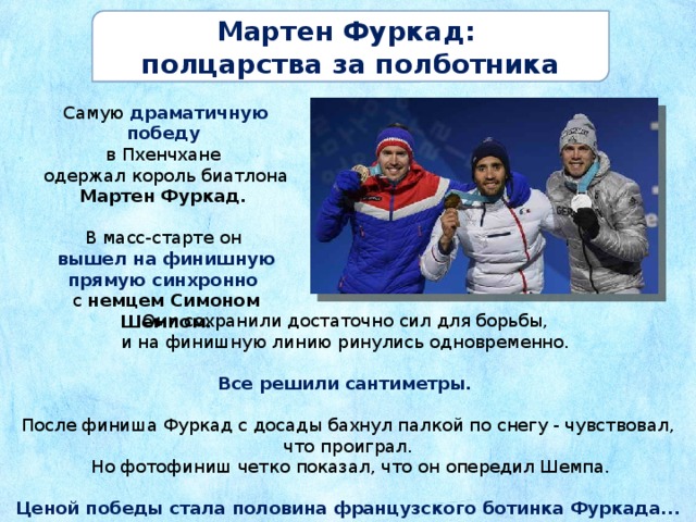 Мартен Фуркад: полцарства за полботника Самую драматичную победу в Пхенчхане одержал король биатлона Мартен Фуркад.  В масс-старте он вышел на финишную прямую синхронно с немцем Симоном Шемпом. Они сохранили достаточно сил для борьбы, и на финишную линию ринулись одновременно.  Все решили сантиметры.  После финиша Фуркад с досады бахнул палкой по снегу - чувствовал, что проиграл.  Но фотофиниш четко показал, что он опередил Шемпа. Ценой победы стала половина французского ботинка Фуркада... 
