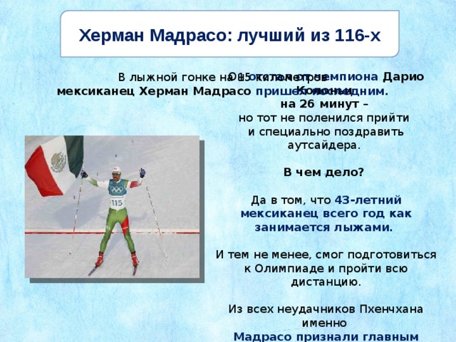Херман Мадрасо: лучший из 116-х Он отстал от чемпиона Дарио Колоньи на 26 минут – но тот не поленился прийти и специально поздравить аутсайдера. В чем дело? Да в том, что 43-летний мексиканец всего год как занимается лыжами. И тем не менее, смог подготовиться к Олимпиаде и пройти всю дистанцию. Из всех неудачников Пхенчхана именно Мадрасо признали главным героем. В лыжной гонке на 15 километров мексиканец Херман Мадрасо пришел последним. 