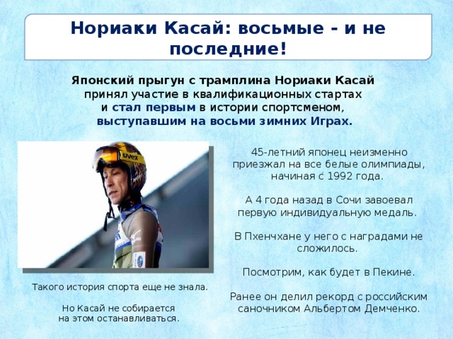 Нориаки Касай: восьмые - и не последние! Японский прыгун с трамплина Нориаки Касай принял участие в квалификационных стартах и стал первым в истории спортсменом, выступавшим на восьми зимних Играх. 45-летний японец неизменно приезжал на все белые олимпиады, начиная с 1992 года. А 4 года назад в Сочи завоевал первую индивидуальную медаль. В Пхенчхане у него с наградами не сложилось. Посмотрим, как будет в Пекине. Ранее он делил рекорд с российским саночником Альбертом Демченко.  Такого история спорта еще не знала. Но Касай не собирается на этом останавливаться. 