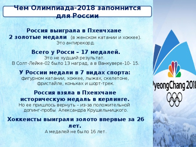 Чем Олимпиада-2018 запомнится для России Россия выиграла в Пхенчхане 2 золотые медали (в женском катании и хоккее). Это антирекорд. Всего у Росси – 17 медалей. Это не худший результат. В Солт-Лейке-02 было 13 наград, а в Ванкувере-10- 15. У России медали в 7 видах спорта: фигурном катании, хоккее, лыжах, скелетоне, фристайле, коньках и шорт-трек. Россия взяла в Пхенхчане историческую медаль в керлинге. Но ее пришлось вернуть – из-за положительной допинг-пробы Александра Крушельницкого. Хоккеисты выиграли золото впервые за 26 лет. А медалей не было 16 лет. 
