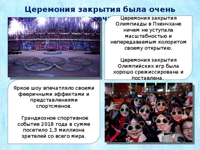 Церемония закрытия была очень красочной Церемония закрытия Олимпиады в Пхенчхане ничем не уступала масштабностью и непередаваемым колоритом своему открытию. Церемония закрытия Олимпийских игр была хорошо срежиссирована и поставлена. Яркое шоу впечатляло своими фееричными эффектами и представлениями спортсменов.  Грандиозное спортивное событие 2018 года в сумме посетило 1,3 миллиона зрителей со всего мира. 