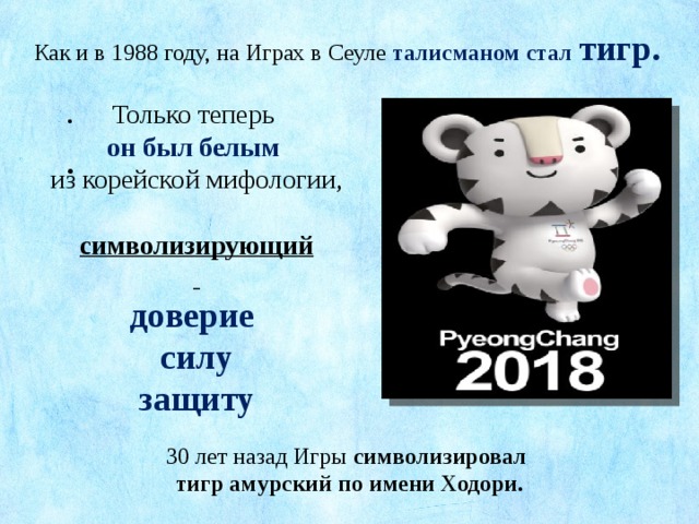 Как и в 1988 году, на Играх в Сеуле талисманом стал тигр. Только теперь он был белым из корейской мифологии, символизирующий  доверие силу защиту 30 лет назад Игры символизировал тигр амурский по имени Ходори. 