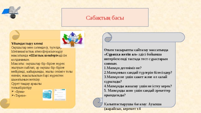 Сабақтың басы Ұйымдастыру кезеңі Оқушылар мен сәлемдесу, түгелдеу Ынтамақтастық атмосферасын құру мақсатында « Шаттық шеңбері » әдісін қолданамын. Мақсаты: оқушылар бір-біріне жүрек жылуын сыйлап, әр оқушы бір-біріне мейірімді, қайырымды, жылы сезімге толы екенін, жақсылықтын бәрі жүректен шығатынын жеткізу. Сурет таңдау арқылы топқабіріктіру  «Бума» «Терезе»  Өткен тақырыпты қайталау мақсатында «Сұраққа жетіп ал» әдісі бойынша интербелсенді тақтада тест сұрақтарын қоямын. 1.Мазмұн дегеніміз не? 2.Мазмұнның қандай түрлерін білесіңдер? 3.Мазмұн не үшін қажет және ол қалай құрылады? 4.Мазмұнды жаңалау үшін не істеу керек? 5. Мазмұнды жою үшін қандай әрекеттер орындалады?   Қалыптастырушы бағалау: Ауызша (жарайсың, керемет т.б 