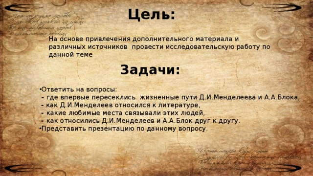 Цель: На основе привлечения дополнительного материала и различных источников провести исследовательскую работу по данной теме Задачи: Ответить на вопросы: - где впервые пересеклись жизненные пути Д.И.Менделеева и А.А.Блока, - как Д.И.Менделеев относился к литературе, - какие любимые места связывали этих людей, - как относились Д.И.Менделеев и А.А.Блок друг к другу. Представить презентацию по данному вопросу.