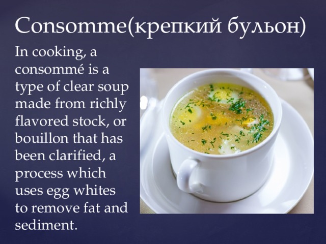 Consomme(крепкий бульон) In cooking, a consommé is a type of clear soup made from richly flavored stock, or bouillon that has been clarified, a process which uses egg whites to remove fat and sediment. 
