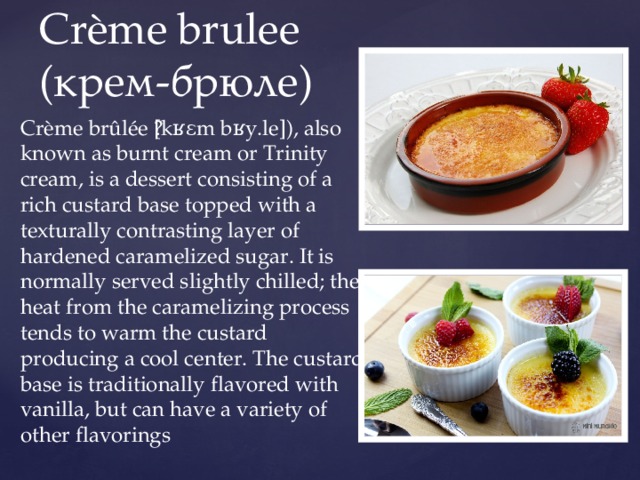 Crème brulee  (крем-брюле) Crème brûlée ​[kʁɛm bʁy.le]), also known as burnt cream or Trinity cream, is a dessert consisting of a rich custard base topped with a texturally contrasting layer of hardened caramelized sugar. It is normally served slightly chilled; the heat from the caramelizing process tends to warm the custard producing a cool center. The custard base is traditionally flavored with vanilla, but can have a variety of other flavorings 