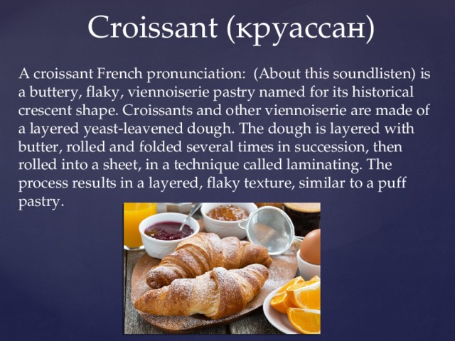  Сroissant (круассан) A croissant French pronunciation: (About this soundlisten) is a buttery, flaky, viennoiserie pastry named for its historical crescent shape. Croissants and other viennoiserie are made of a layered yeast-leavened dough. The dough is layered with butter, rolled and folded several times in succession, then rolled into a sheet, in a technique called laminating. The process results in a layered, flaky texture, similar to a puff pastry. 