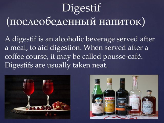  Digestif  (послеобеденный напиток) A digestif is an alcoholic beverage served after a meal, to aid digestion. When served after a coffee course, it may be called pousse-café. Digestifs are usually taken neat. 