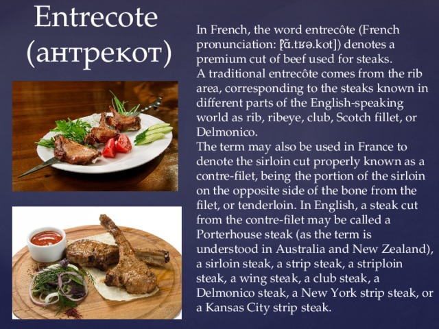 In French, the word entrecôte (French pronunciation: ​[ɑ̃.tʁə.kot]) denotes a premium cut of beef used for steaks. A traditional entrecôte comes from the rib area, corresponding to the steaks known in different parts of the English-speaking world as rib, ribeye, club, Scotch fillet, or Delmonico. The term may also be used in France to denote the sirloin cut properly known as a contre-filet, being the portion of the sirloin on the opposite side of the bone from the filet, or tenderloin. In English, a steak cut from the contre-filet may be called a Porterhouse steak (as the term is understood in Australia and New Zealand), a sirloin steak, a strip steak, a striploin steak, a wing steak, a club steak, a Delmonico steak, a New York strip steak, or a Kansas City strip steak.  Entrecote  (антрекот) 