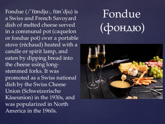 Fondue (/ˈfɒndjuː, fɒnˈdju) is a Swiss and French Savoyard dish of melted cheese served in a communal pot (caquelon or fondue pot) over a portable stove (réchaud) heated with a candle or spirit lamp, and eaten by dipping bread into the cheese using long-stemmed forks. It was promoted as a Swiss national dish by the Swiss Cheese Union (Schweizerische Käseunion) in the 1930s, and was popularized in North America in the 1960s.  Fondue  (фондю) 