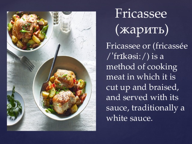     Fricassee  (жарить) Fricassee or (fricassée /ˈfrɪkəsiː/) is a method of cooking meat in which it is cut up and braised, and served with its sauce, traditionally a white sauce. 