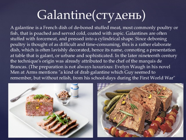  Galantine(студень) A galantine is a French dish of de-boned stuffed meat, most commonly poultry or fish, that is poached and served cold, coated with aspic. Galantines are often stuffed with forcemeat, and pressed into a cylindrical shape. Since deboning poultry is thought of as difficult and time-consuming, this is a rather elaborate dish, which is often lavishly decorated, hence its name, connoting a presentation at table that is galant, or urbane and sophisticated. In the later nineteenth century the technique's origin was already attributed to the chef of the marquis de Brancas. (The preparation is not always luxurious: Evelyn Waugh in his novel Men at Arms mentions 
