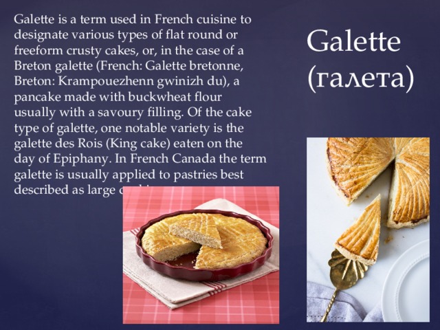 Galette is a term used in French cuisine to designate various types of flat round or freeform crusty cakes, or, in the case of a Breton galette (French: Galette bretonne, Breton: Krampouezhenn gwinizh du), a pancake made with buckwheat flour usually with a savoury filling. Of the cake type of galette, one notable variety is the galette des Rois (King cake) eaten on the day of Epiphany. In French Canada the term galette is usually applied to pastries best described as large cookies.  Galette  (галета) 