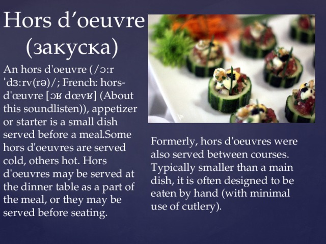 Hors d’oeuvre  (закуска) An hors d'oeuvre (/ɔːr ˈdɜːrv(rə)/; French: hors-d'œuvre [ɔʁ dœvʁ] (About this soundlisten)), appetizer or starter is a small dish served before a meal.Some hors d'oeuvres are served cold, others hot. Hors d'oeuvres may be served at the dinner table as a part of the meal, or they may be served before seating. Formerly, hors d'oeuvres were also served between courses. Typically smaller than a main dish, it is often designed to be eaten by hand (with minimal use of cutlery). 